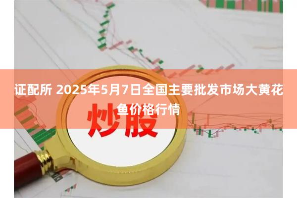 证配所 2025年5月7日全国主要批发市场大黄花鱼价格行情
