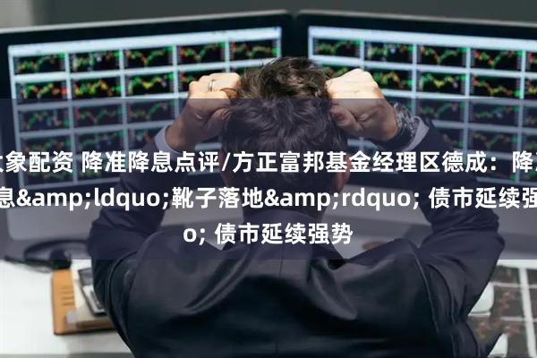 大象配资 降准降息点评/方正富邦基金经理区德成：降准降息&ldquo;靴子落地&rdquo; 债市延续强势