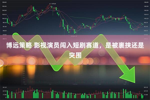 博远策略 影视演员闯入短剧赛道，是被裹挟还是突围