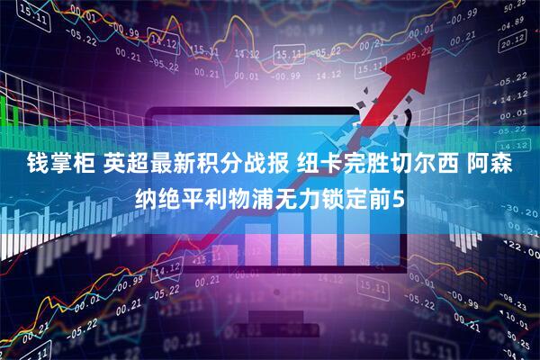钱掌柜 英超最新积分战报 纽卡完胜切尔西 阿森纳绝平利物浦无力锁定前5