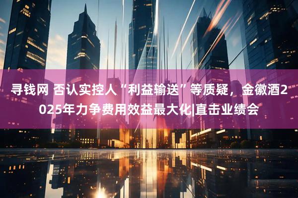 寻钱网 否认实控人“利益输送”等质疑，金徽酒2025年力争费用效益最大化|直击业绩会