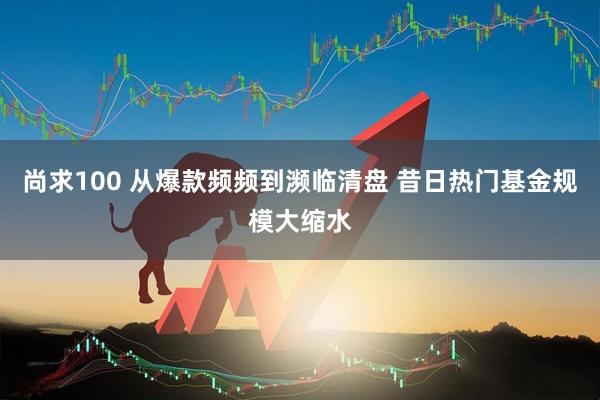尚求100 从爆款频频到濒临清盘 昔日热门基金规模大缩水