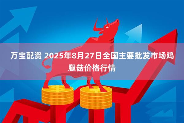 万宝配资 2025年8月27日全国主要批发市场鸡腿菇价格行情