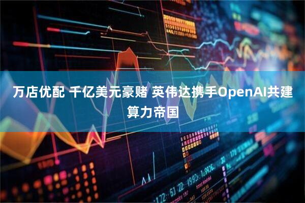 万店优配 千亿美元豪赌 英伟达携手OpenAI共建算力帝国