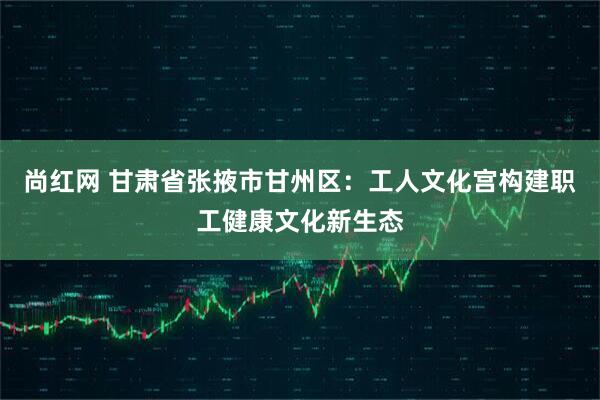 尚红网 甘肃省张掖市甘州区：工人文化宫构建职工健康文化新生态