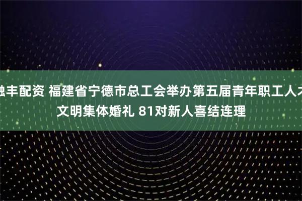 融丰配资 福建省宁德市总工会举办第五届青年职工人才文明集体婚礼 81对新人喜结连理