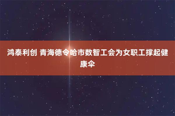 鸿泰利创 青海德令哈市数智工会为女职工撑起健康伞