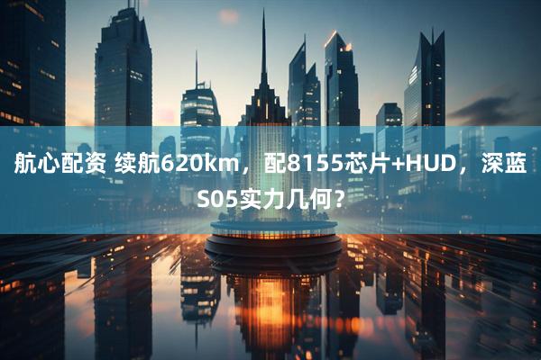 航心配资 续航620km，配8155芯片+HUD，深蓝S05实力几何？