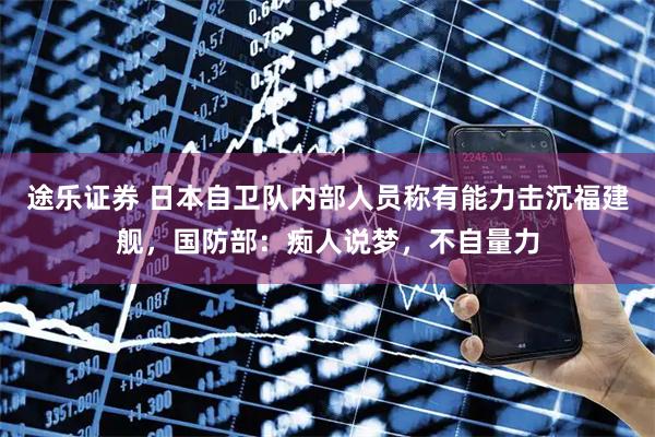 途乐证券 日本自卫队内部人员称有能力击沉福建舰，国防部：痴人说梦，不自量力