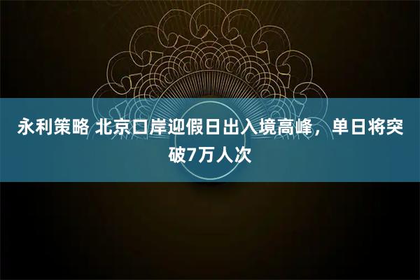 永利策略 北京口岸迎假日出入境高峰，单日将突破7万人次