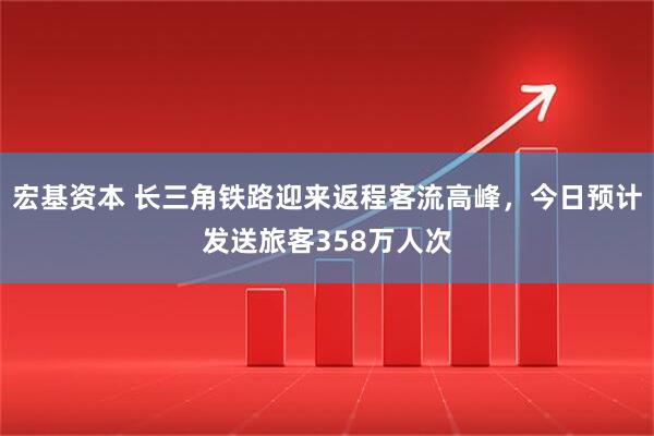 宏基资本 长三角铁路迎来返程客流高峰，今日预计发送旅客358万人次