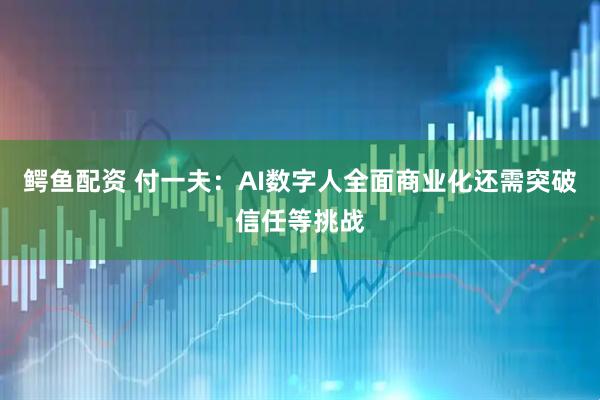 鳄鱼配资 付一夫：AI数字人全面商业化还需突破信任等挑战