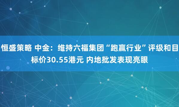 恒盛策略 中金：维持六福集团“跑赢行业”评级和目标价30.55港元 内地批发表现亮眼