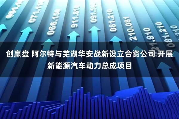 创赢盘 阿尔特与芜湖华安战新设立合资公司 开展新能源汽车动力总成项目