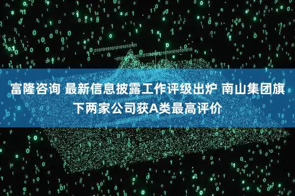 富隆咨询 最新信息披露工作评级出炉 南山集团旗下两家公司获A类最高评价
