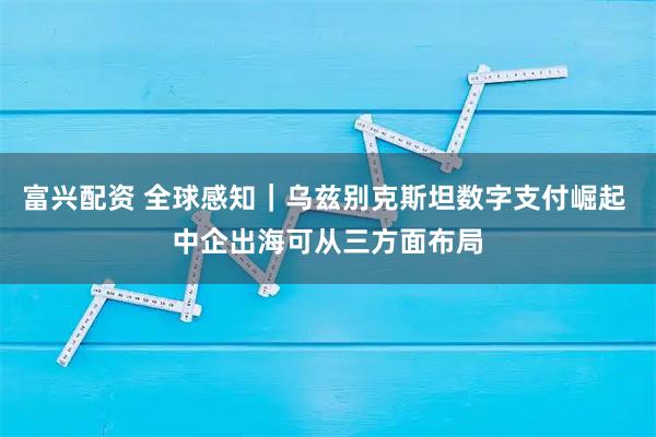 富兴配资 全球感知｜乌兹别克斯坦数字支付崛起 中企出海可从三方面布局