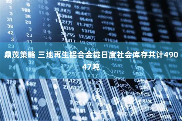 鼎茂策略 三地再生铝合金锭日度社会库存共计49047吨