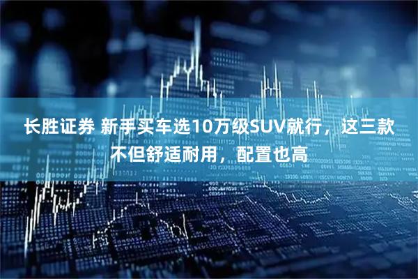 长胜证券 新手买车选10万级SUV就行，这三款不但舒适耐用，配置也高