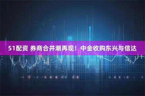 51配资 券商合并潮再现！中金收购东兴与信达