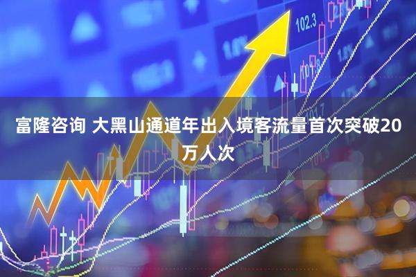 富隆咨询 大黑山通道年出入境客流量首次突破20万人次