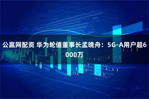 公赢网配资 华为轮值董事长孟晚舟：5G-A用户超6000万