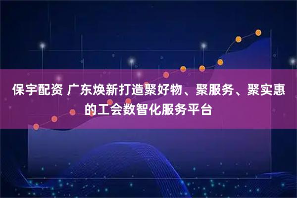 保宇配资 广东焕新打造聚好物、聚服务、聚实惠的工会数智化服务平台