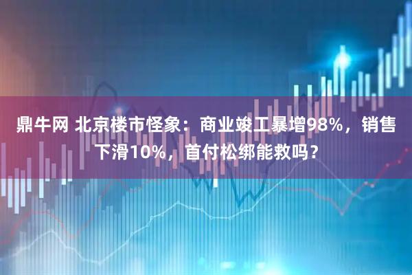 鼎牛网 北京楼市怪象：商业竣工暴增98%，销售下滑10%，首付松绑能救吗？