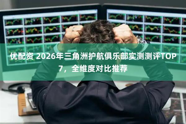 优配资 2026年三角洲护航俱乐部实测测评TOP7，全维度对比推荐