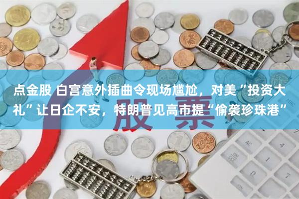 点金股 白宫意外插曲令现场尴尬，对美“投资大礼”让日企不安，特朗普见高市提“偷袭珍珠港”